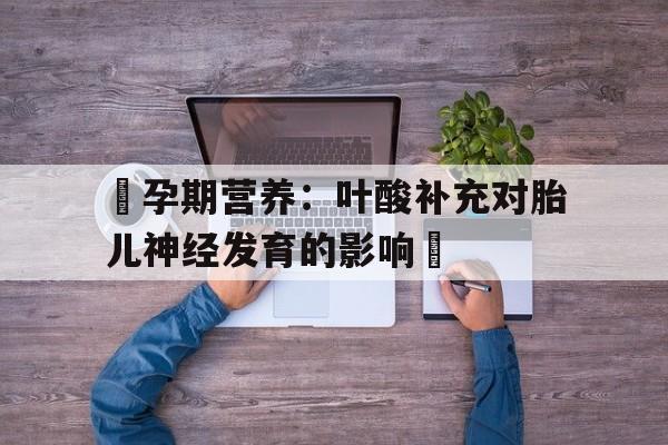 本地包含‌孕期营养：叶酸补充对胎儿神经发育的影响‌的词条